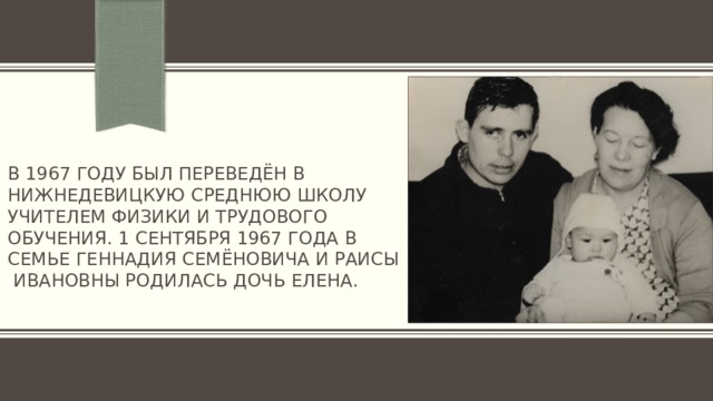 В 1967 году был переведён в Нижнедевицкую среднюю школу учителем физики и трудового обучения. 1 сентября 1967 года в семье Геннадия Семёновича и Раисы Ивановны родилась дочь Елена. 