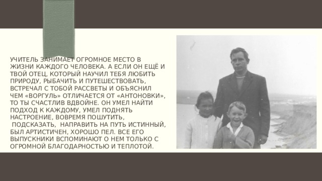 Учитель занимает огромное место в жизни каждого человека. А если он ещё и твой отец, который научил тебя любить природу, рыбачить и путешествовать, встречал с тобой рассветы и объяснил чем «воргуль» отличается от «антоновки», то ты счастлив вдвойне. Он умел найти подход к каждому, умел поднять настроение, вовремя пошутить,  подсказать,  направить на путь истинный, был артистичен, хорошо пел. Все его выпускники вспоминают о нем только с огромной благодарностью и теплотой.   