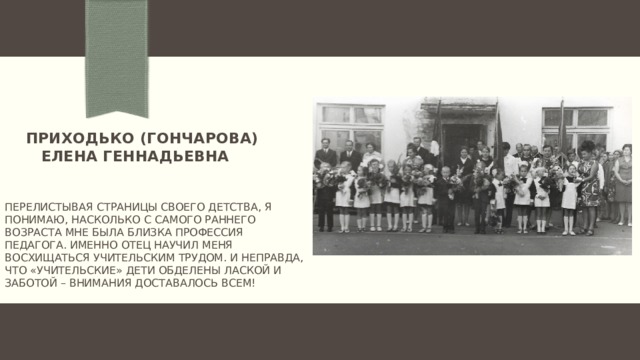  Приходько (гончарова)  елена геннадьевна  Перелистывая страницы своего детства, я понимаю, насколько с самого раннего возраста мне была близка профессия педагога. Именно отец научил меня восхищаться учительским трудом. И неправда, что «учительские» дети обделены лаской и заботой – внимания доставалось всем!   