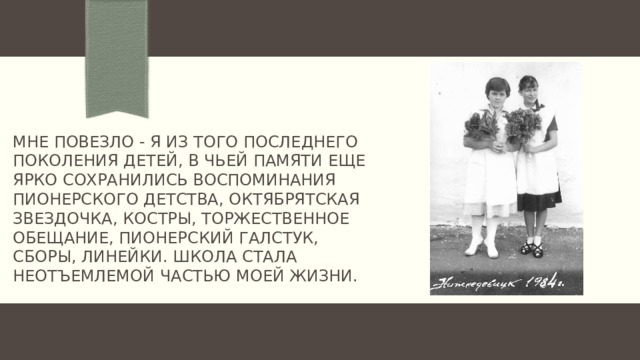 Мне повезло - Я из того последнего поколения детей, в чьей памяти еще ярко сохранились воспоминания пионерского детства, октябрятская звездочка, костры, торжественное обещание, пионерский галстук, сборы, линейки. Школа стала неотъемлемой частью моей жизни. 