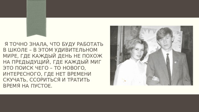   Я точно знала, что буду работать в школе – в этом удивительном мире, где каждый день не похож на предыдущий, где каждый миг это поиск чего – то нового, интересного, где нет времени скучать, ссориться и тратить время на пустое. 