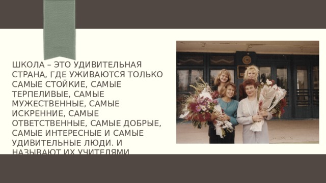 Школа – это удивительная страна, где уживаются только самые стойкие, самые терпеливые, самые мужественные, самые искренние, самые ответственные, самые добрые, самые интересные и самые удивительные люди. И называют их учителями. 
