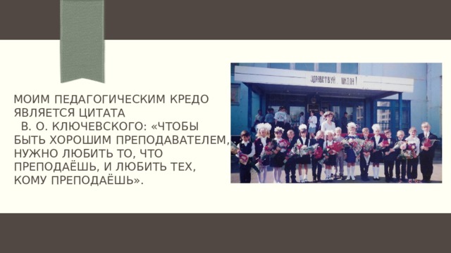 Моим педагогическим кредо является цитата В. О. Ключевского: «Чтобы быть хорошим преподавателем, нужно любить то, что преподаёшь, и любить тех, кому преподаёшь».   