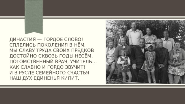 Династия — гордое слово!  Сплелись поколения в нём.  Мы славу труда своих предков  Достойно сквозь годы несём.  Потомственный врач, учитель…  Как славно и гордо звучит!  И в русле семейного счастья  Наш дух единенья кипит.   