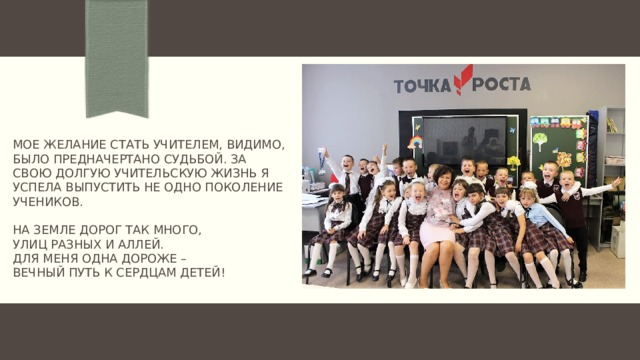 Мое желание стать учителем, видимо, было предначертано судьбой. За свою долгую учительскую жизнь я успела выпустить не одно поколение учеников.   На земле дорог так много,  улиц разных и аллей.  Для меня одна дороже –  вечный путь к сердцам детей!   