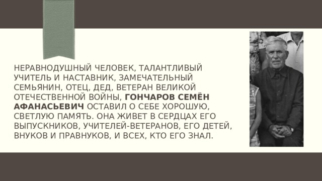 Неравнодушный человек, талантливый учитель и наставник, замечательный семьянин, отец, ДЕД, ветеран Великой Отечественной войны, ГОНЧАРОВ СЕМЁН АФАНАСЬЕВИЧ оставил о себе хорошую, светлую память. Она живет в сердцах его выпускников, учителей-ветеранов, его детей, внуков и правнуков, и всех, кто его знал.   