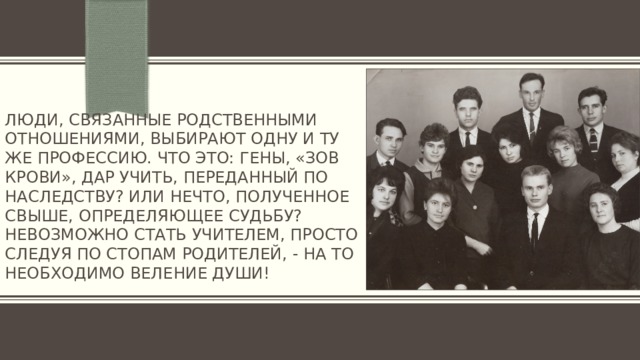 Люди, связанные родственными отношениями, выбирают одну и ту же профессию. Что это: гены, «зов крови», дар учить, переданный по наследству? Или нечто, полученное свыше, определяющее судьбу? Невозможно стать учителем, просто следуя по стопам родителей, - на то необходимо веление души!   
