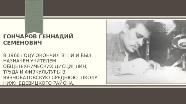Гончаров геннадий семёнович   в 1966 году окончил вгпи и был назначен учителем общетехнических дисциплин, труда и физкультуры в вязноватовскую среднюю школу нижнедевицкого района. 
