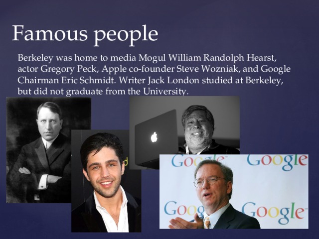 Famous people Berkeley was home to media Mogul William Randolph Hearst, actor Gregory Peck, Apple co-founder Steve Wozniak, and Google Chairman Eric Schmidt. Writer Jack London studied at Berkeley, but did not graduate from the University. 