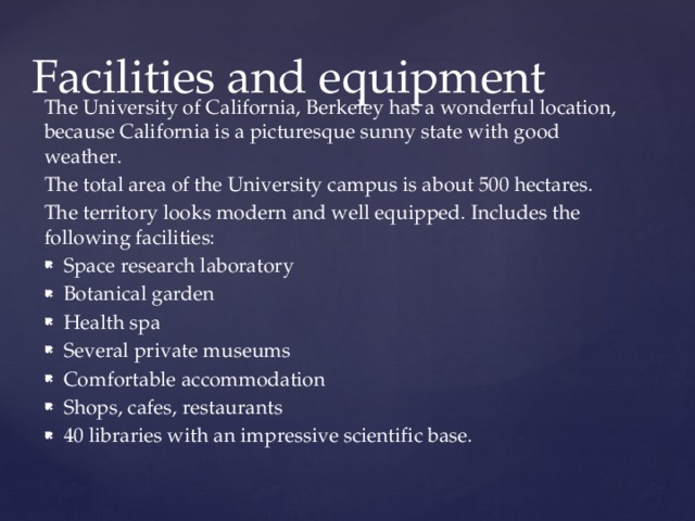 Facilities and equipment The University of California, Berkeley has a wonderful location, because California is a picturesque sunny state with good weather. The total area of the University campus is about 500 hectares. The territory looks modern and well equipped. Includes the following facilities: Space research laboratory Botanical garden Health spa Several private museums Comfortable accommodation Shops, cafes, restaurants 40 libraries with an impressive scientific base. 
