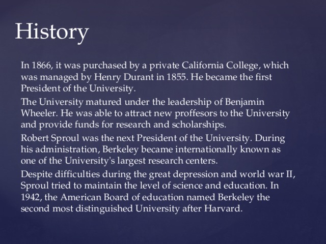 History In 1866, it was purchased by a private California College, which was managed by Henry Durant in 1855. He became the first President of the University. The University matured under the leadership of Benjamin Wheeler. He was able to attract new proffesors to the University and provide funds for research and scholarships. Robert Sproul was the next President of the University. During his administration, Berkeley became internationally known as one of the University's largest research centers. Despite difficulties during the great depression and world war II, Sproul tried to maintain the level of science and education. In 1942, the American Board of education named Berkeley the second most distinguished University after Harvard. 
