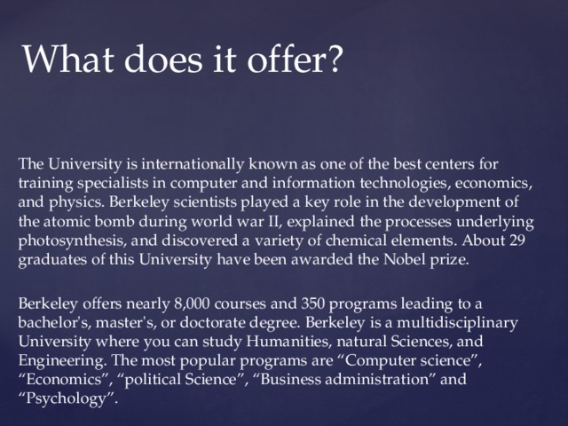 What does it offer? The University is internationally known as one of the best centers for training specialists in computer and information technologies, economics, and physics. Berkeley scientists played a key role in the development of the atomic bomb during world war II, explained the processes underlying photosynthesis, and discovered a variety of chemical elements. About 29 graduates of this University have been awarded the Nobel prize. Berkeley offers nearly 8,000 courses and 350 programs leading to a bachelor's, master's, or doctorate degree. Berkeley is a multidisciplinary University where you can study Humanities, natural Sciences, and Engineering. The most popular programs are “Computer science”, “Economics”, “political Science”, “Business administration” and “Psychology”. 