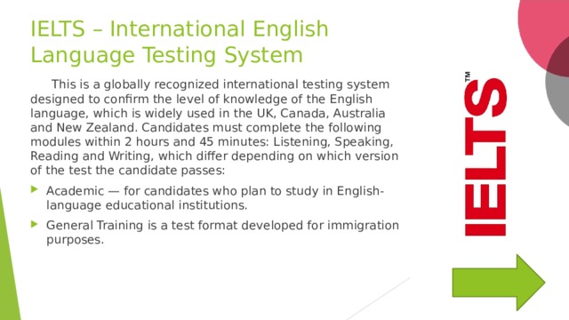 IELTS – International English Language Testing System  This is a globally recognized international testing system designed to confirm the level of knowledge of the English language, which is widely used in the UK, Canada, Australia and New Zealand. Candidates must complete the following modules within 2 hours and 45 minutes: Listening, Speaking, Reading and Writing, which differ depending on which version of the test the candidate passes: Academic — for candidates who plan to study in English-language educational institutions. General Training is a test format developed for immigration purposes. 