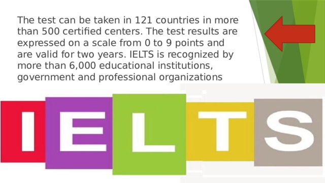 The test can be taken in 121 countries in more than 500 certified centers. The test results are expressed on a scale from 0 to 9 points and are valid for two years. IELTS is recognized by more than 6,000 educational institutions, government and professional organizations around the world. 