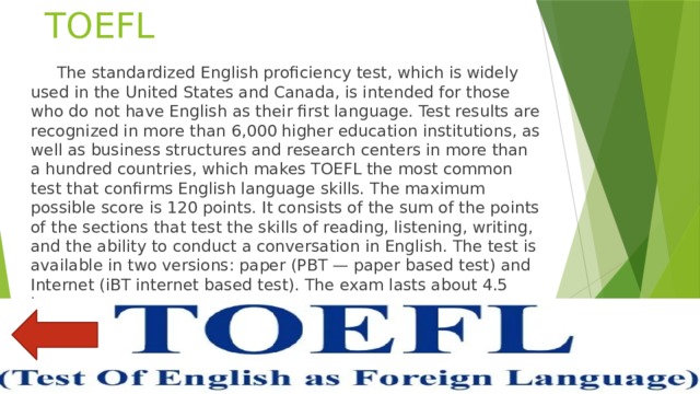 TOEFL  The standardized English proficiency test, which is widely used in the United States and Canada, is intended for those who do not have English as their first language. Test results are recognized in more than 6,000 higher education institutions, as well as business structures and research centers in more than a hundred countries, which makes TOEFL the most common test that confirms English language skills. The maximum possible score is 120 points. It consists of the sum of the points of the sections that test the skills of reading, listening, writing, and the ability to conduct a conversation in English. The test is available in two versions: paper (PBT — paper based test) and Internet (iBT internet based test). The exam lasts about 4.5 hours. 