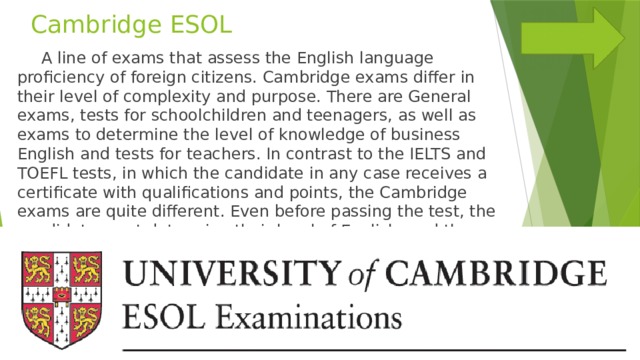Cambridge ESOL  A line of exams that assess the English language proficiency of foreign citizens. Cambridge exams differ in their level of complexity and purpose. There are General exams, tests for schoolchildren and teenagers, as well as exams to determine the level of knowledge of business English and tests for teachers. In contrast to the IELTS and TOEFL tests, in which the candidate in any case receives a certificate with qualifications and points, the Cambridge exams are quite different. Even before passing the test, the candidate must determine their level of English, and then sign up for the exam. 
