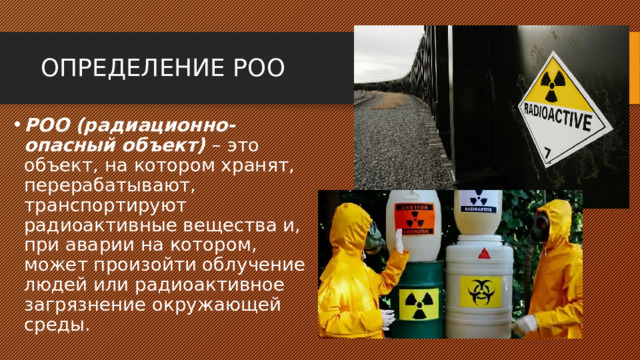 ОПРЕДЕЛЕНИЕ РОО РОО (радиационно-опасный объект) – это объект, на котором хранят, перерабатывают, транспортируют радиоактивные вещества и, при аварии на котором, может произойти облучение людей или радиоактивное загрязнение окружающей среды. 