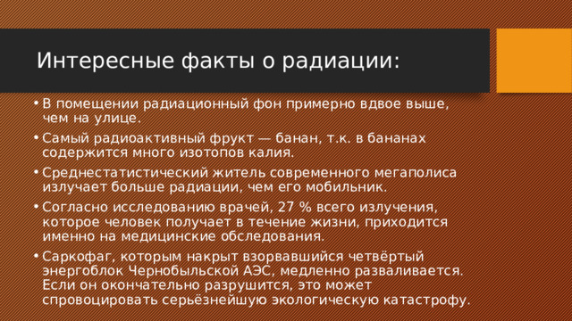 Интересные факты о радиации: В помещении радиационный фон примерно вдвое выше, чем на улице. Самый радиоактивный фрукт — банан, т.к. в бананах содержится много изотопов калия. Среднестатистический житель современного мегаполиса излучает больше радиации, чем его мобильник. Согласно исследованию врачей, 27 % всего излучения, которое человек получает в течение жизни, приходится именно на медицинские обследования. Саркофаг, которым накрыт взорвавшийся четвёртый энергоблок Чернобыльской АЭС, медленно разваливается. Если он окончательно разрушится, это может спровоцировать серьёзнейшую экологическую катастрофу. 