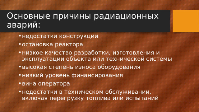 Основные причины радиационных аварий: недостатки конструкции остановка реактора низкое качество разработки, изготовления и эксплуатации объекта или технической системы высокая степень износа оборудования низкий уровень финансирования вина оператора недостатки в техническом обслуживании, включая перегрузку топлива или испытаний 