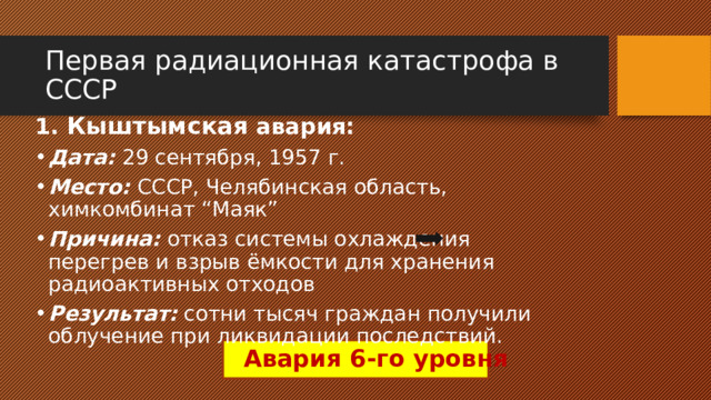 Первая радиационная катастрофа в СССР 1. Кыштымская авария: Дата: 29 сентября, 1957 г. Место: СССР, Челябинская область, химкомбинат “Маяк” Причина: отказ системы охлаждения перегрев и взрыв ёмкости для хранения радиоактивных отходов Результат: сотни тысяч граждан получили облучение при ликвидации последствий. Авария 6-го уровня 