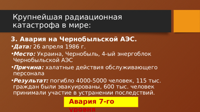 Крупнейшая радиационная катастрофа в мире: 3. Авария на Чернобыльской АЭС. Дата: 26 апреля 1986 г. Место: Украина, Чернобыль, 4-ый энергоблок Чернобыльской АЭС Причина: халатные действия обслуживающего персонала Результат: погибло 4000-5000 человек, 115 тыс. граждан были эвакуированы, 600 тыс. человек принимали участие в устранении последствий. Авария 7-го уровня 