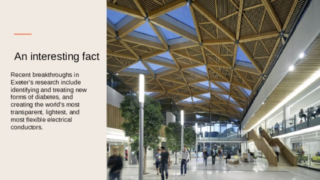 An interesting fact    Recent breakthroughs in Exeter's research include identifying and treating new forms of diabetes, and creating the world's most transparent, lightest, and most flexible electrical conductors. 