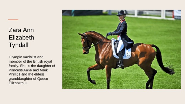 Zara Ann Elizabeth  Tyndall   Olympic medalist and member of the British royal family. She is the daughter of Princess Anne and Mark Phillips and the eldest granddaughter of Queen Elizabeth II. 
