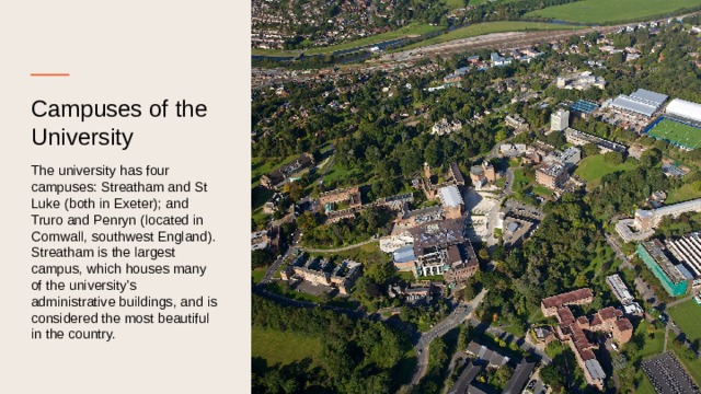 Campuses of the University The university has four campuses: Streatham and St Luke (both in Exeter); and Truro and Penryn (located in Cornwall, southwest England). Streatham is the largest campus, which houses many of the university's administrative buildings, and is considered the most beautiful in the country. 