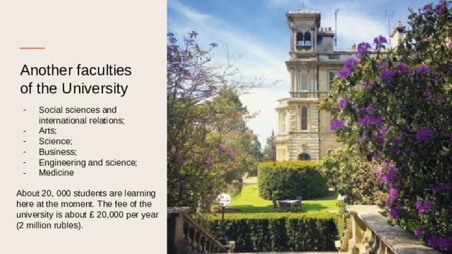 Another faculties of the University Social sciences and international relations; Arts; Science; Business; Engineering and science; Medicinе About 20, 000 students are learning here at the moment. The fee of the university is about £ 20,000 per year (2 million rubles). 