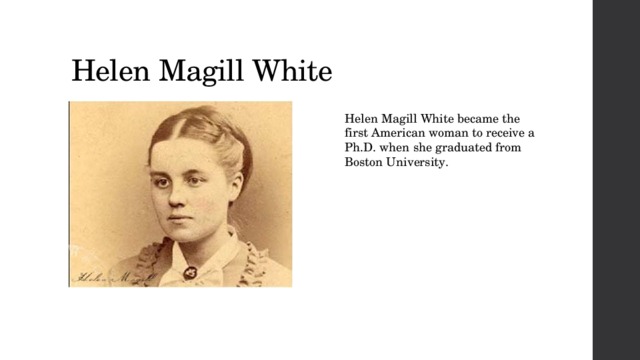 Helen Magill White Helen Magill White became the first American woman to receive a Ph.D. when she graduated from Boston University.  