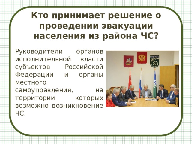 Кто принимает решение о проведении эвакуации населения из района ЧС? Руководители органов исполнительной власти субъектов Российской Федерации и органы местного самоуправления, на территории которых возможно возникновение ЧС. 