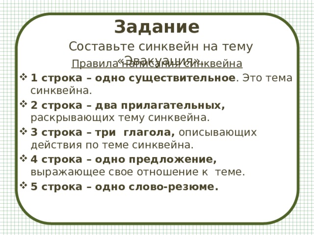 Задание   Составьте синквейн на тему «Эвакуация». Правила написания синквейна 1 строка – одно существительное . Это тема синквейна. 2 строка – два прилагательных, раскрывающих тему синквейна. 3 строка – три глагола, описывающих действия по теме синквейна. 4 строка – одно предложение, выражающее свое отношение к теме. 5 строка – одно слово-резюме.  