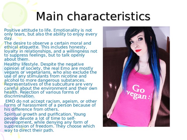 Main characteristics Positive attitude to life. Emotionality is not only tears, but also the ability to enjoy every day. The desire to observe a certain moral and ethical etiquette. This includes honesty, loyalty in relationships, and a willingness not to suppress feelings, but to talk openly about them. Healthy lifestyle. Despite the negative opinion of society, the real Emo are mostly vegans or vegetarians, who also exclude the use of any stimulants from nicotine and alcohol to more dangerous substances. Representatives of the subculture are very careful about the environment and their own health. Rejection of various forms of discrimination.  EMO do not accept racism, ageism, or other forms of harassment of a person because of his difference from others. Spiritual growth and purification. Young people devote a lot of time to self-development, while denying any form of suppression of freedom. They choose which way to direct their path. 