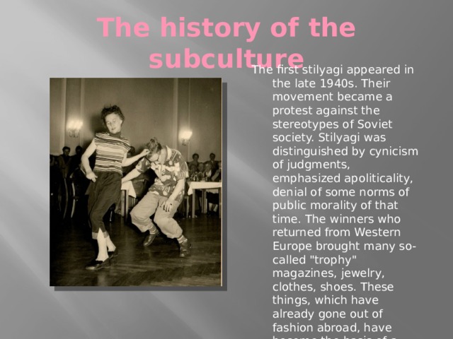 The history of the subculture The first stilyagi appeared in the late 1940s. Their movement became a protest against the stereotypes of Soviet society. Stilyagi was distinguished by cynicism of judgments, emphasized apoliticality, denial of some norms of public morality of that time. The winners who returned from Western Europe brought many so-called 
