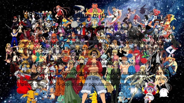  What kind of subculture is it?  A variety of people can refer themselves to the anime subculture.  Some just love anime, others participate in thematic festivals and cosplays (costume games where participants dress up as their favorite characters and play their roles), someone draws manga (Japanese comics) himself, some learn Japanese and make subtitles for new anime.  Convinced anime people are also called 