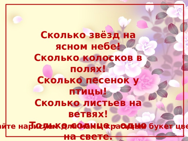 Сколько звёзд на ясном небе!  Сколько колосков в полях!  Сколько песенок y птицы!  Сколько листьев на ветвях!  Только солнце - одно на свете.  Только мама - одна на свете. М. Танк Давайте нарисуем для мамы красивый букет цветов. 