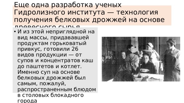 Еще одна разработка ученых Гидролизного института — технология получения белковых дрожжей на основе древесного сырья И из этой неприглядной на вид массы, придававшей продуктам горьковатый привкус, готовили 26 видов продукции — от супов и концентратов каш до паштетов и котлет. Именно суп на основе белковых дрожжей был самым, пожалуй, распространенным блюдом в столовых блокадного города 