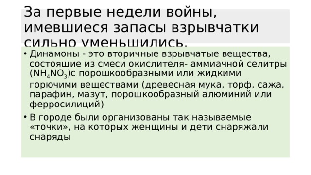 За первые недели войны, имевшиеся запасы взрывчатки сильно уменьшились. Динамоны - это вторичные взрывчатые вещества, состоящие из смеси окислителя- аммиачной селитры (NH 4 NO 3 )с порошкообразными или жидкими горючими веществами (древесная мука, торф, сажа, парафин, мазут, порошкообразный алюминий или ферросилиций) В городе были организованы так называемые «точки», на которых женщины и дети снаряжали снаряды 