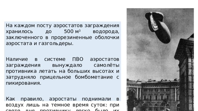 На каждом посту аэростатов заграждения хранилось до 500 м 3 водорода, заключенного в прорезиненные оболочки аэростата и газгольдеры. Наличие в системе ПВО аэростатов заграждения вынуждало самолёты противника летать на больших высотах и затрудняло прицельное бомбометание с пикирования. Как правило, аэростаты поднимали в воздух лишь на темное время суток: при свете дня противнику легко было их уничтожить и бомбежки городов предпринимались фашистами чаще всего ночью. 