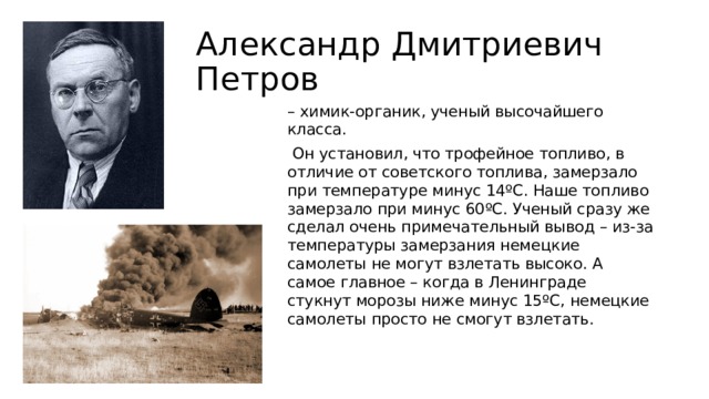 Александр Дмитриевич Петров – химик-органик, ученый высочайшего класса.  Он установил, что трофейное топливо, в отличие от советского топлива, замерзало при температуре минус 14ºC. Наше топливо замерзало при минус 60ºC. Ученый сразу же сделал очень примечательный вывод – из-за температуры замерзания немецкие самолеты не могут взлетать высоко. А самое главное – когда в Ленинграде стукнут морозы ниже минус 15ºC, немецкие самолеты просто не смогут взлетать. 