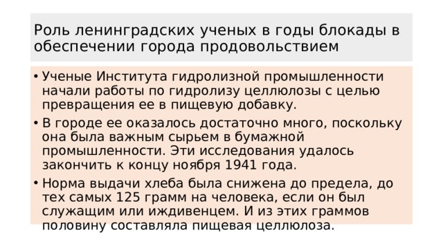 Роль ленинградских ученых в годы блокады в обеспечении города продовольствием Ученые Института гидролизной промышленности начали работы по гидролизу целлюлозы с целью превращения ее в пищевую добавку. В городе ее оказалось достаточно много, поскольку она была важным сырьем в бумажной промышленности. Эти исследования удалось закончить к концу ноября 1941 года. Норма выдачи хлеба была снижена до предела, до тех самых 125 грамм на человека, если он был служащим или иждивенцем. И из этих граммов половину составляла пищевая целлюлоза. 