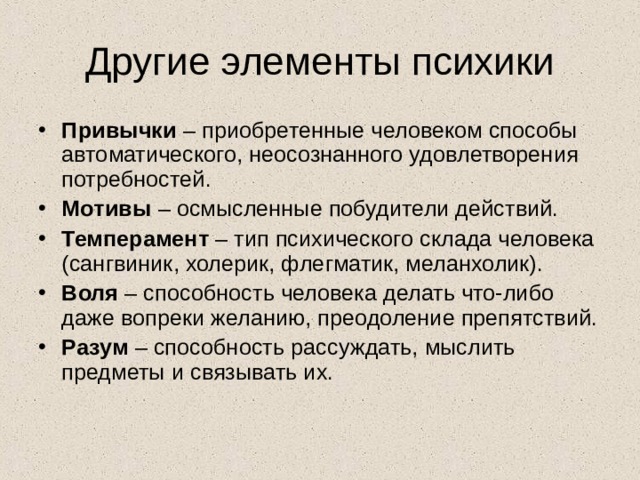 Другие элементы психики Привычки – приобретенные человеком способы автоматического, неосознанного удовлетворения потребностей. Мотивы – осмысленные побудители действий. Темперамент – тип психического склада человека (сангвиник, холерик, флегматик, меланхолик). Воля – способность человека делать что-либо даже вопреки желанию, преодоление препятствий. Разум – способность рассуждать, мыслить предметы и связывать их. 