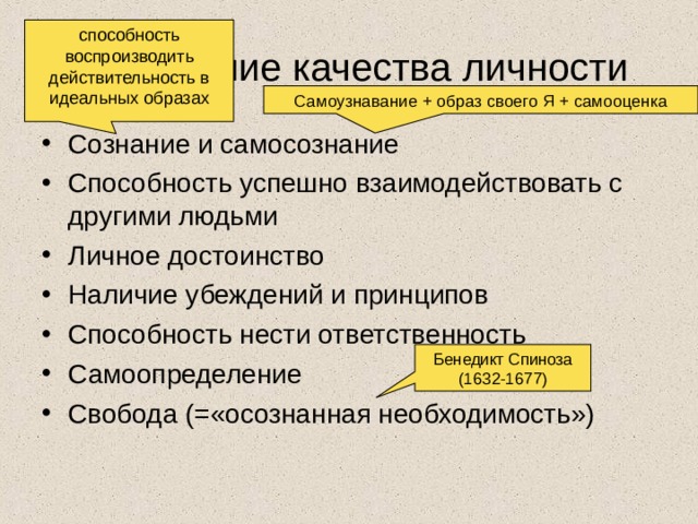 способность воспроизводить действительность в идеальных образах Важнейшие качества личности Самоузнавание + образ своего Я + самооценка Сознание и самосознание Способность успешно взаимодействовать с другими людьми Личное достоинство Наличие убеждений и принципов Способность нести ответственность Самоопределение Свобода (=«осознанная необходимость») Бенедикт Спиноза (1632-1677) 