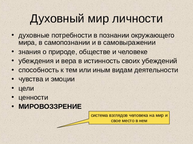 Духовный мир личности духовные потребности в познании окружающего мира, в самопознании и в самовыражении знания о природе, обществе и человеке убеждения и вера в истинность своих убеждений способность к тем или иным видам деятельности чувства и эмоции цели ценности МИРОВОЗЗРЕНИЕ система взглядов человека на мир и свое место в нем 