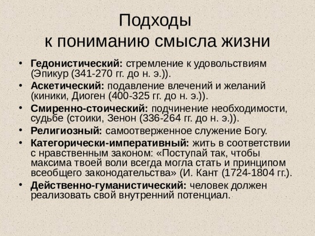 Подходы  к пониманию смысла жизни Гедонистический: стремление к удовольствиям (Эпикур (341-270 гг. до н. э.)). Аскетический: подавление влечений и желаний (киники, Диоген (400-325 гг. до н. э.)). Смиренно-стоический: подчинение необходимости, судьбе (стоики, Зенон (336-264 гг. до н. э.)). Религиозный: самоотверженное служение Богу. Категорически-императивный: жить в соответствии с нравственным законом: «Поступай так, чтобы максима твоей воли всегда могла стать и принципом всеобщего законодательства» (И. Кант (1724-1804 гг.). Действенно-гуманистический: человек должен реализовать свой внутренний потенциал. 