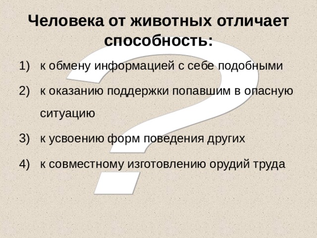 Человека от животных отличает способность: к обмену информацией с себе подобными к оказанию поддержки попавшим в опасную ситуацию к усвоению форм поведения других к совместному изготовлению орудий труда 