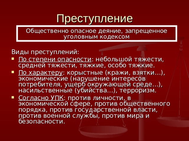 Преступление Общественно опасное деяние, запрещенное уголовным кодексом Виды преступлений: По степени опасности : небольшой тяжести, средней тяжести, тяжкие, особо тяжкие. По характеру : корыстные (кражи, взятки…), экономические (нарушение интересов потребителя, ущерб окружающей среде…), насильственные (убийства…), терроризм. Согласно УПК : против личности, в экономической сфере, против общественного порядка, против государственной власти, против военной службы, против мира и безопасности. 