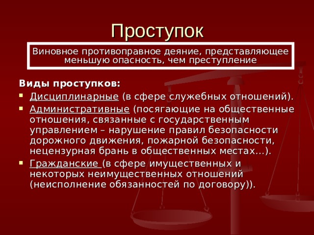 Проступок Виновное противоправное деяние, представляющее меньшую опасность, чем преступление Виды проступков: Дисциплинарные (в сфере служебных отношений). Административные (посягающие на общественные отношения, связанные с государственным управлением – нарушение правил безопасности дорожного движения, пожарной безопасности, нецензурная брань в общественных местах…). Гражданские (в сфере имущественных и некоторых неимущественных отношений (неисполнение обязанностей по договору)). 