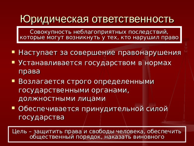 Юридическая ответственность Совокупность неблагоприятных последствий, которые могут возникнуть у тех, кто нарушил право Наступает за совершение правонарушения Устанавливается государством в нормах права Возлагается строго определенными государственными органами, должностными лицами Обеспечивается принудительной силой государства Цель – защитить права и свободы человека, обеспечить общественный порядок, наказать виновного 