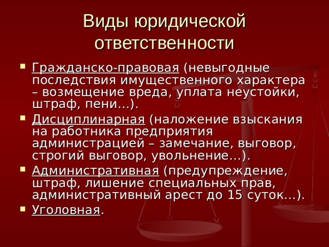 Виды юридической ответственности Гражданско-правовая (невыгодные последствия имущественного характера – возмещение вреда, уплата неустойки, штраф, пени…). Дисциплинарная (наложение взыскания на работника предприятия администрацией – замечание, выговор, строгий выговор, увольнение…). Административная (предупреждение, штраф, лишение специальных прав, административный арест до 15 суток…). Уголовная . 